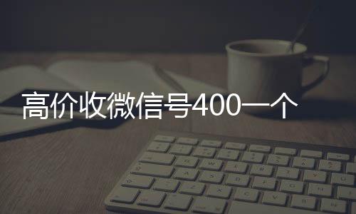 高价收微信号400一个人回收vx秒结个不成问题（高价收微信号的都是干嘛的）